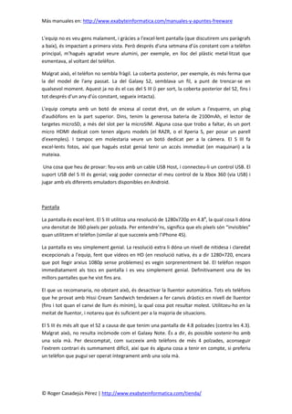 Más manuales en: http://www.exabyteinformatica.com/manuales-y-apuntes-freeware
© Roger Casadejús Pérez | http://www.exabyteinformatica.com/tienda/
L'equip no es veu gens malament, i gràcies a l'excel·lent pantalla (que discutirem uns paràgrafs
a baix), és impactant a primera vista. Però després d'una setmana d'ús constant com a telèfon
principal, m'hagués agradat veure alumini, per exemple, en lloc del plàstic metal·litzat que
esmentava, al voltant del telèfon.
Malgrat això, el telèfon no sembla fràgil. La coberta posterior, per exemple, és més ferma que
la del model de l'any passat. La del Galaxy S2, semblava un fil, a punt de trencar-se en
qualsevol moment. Aquest ja no és el cas del S III (i per sort, la coberta posterior del S2, fins i
tot després d'un any d'ús constant, segueix intacta).
L'equip compta amb un botó de encesa al costat dret, un de volum a l'esquerre, un plug
d'audiòfons en la part superior. Dins, tenim la generosa bateria de 2100mAh, el lector de
targetes microSD, a més del slot per la microSIM. Alguna cosa que trobo a faltar, és un port
micro HDMI dedicat com tenen alguns models (el RAZR, o el Xperia S, per posar un parell
d'exemples). I tampoc em molestaria veure un botó dedicat per a la càmera. El S III fa
excel·lents fotos, així que hagués estat genial tenir un accés immediat (en maquinari) a la
mateixa.
Una cosa que heu de provar: feu-vos amb un cable USB Host, i connecteu-li un control USB. El
suport USB del S III és genial; vaig poder connectar el meu control de la Xbox 360 (via USB) i
jugar amb els diferents emuladors disponibles en Android.
Pantalla
La pantalla és excel·lent. El S III utilitza una resolució de 1280x720p en 4.8″, la qual cosa li dóna
una densitat de 360 píxels per polzada. Per entendre’ns, significa que els píxels són “invisibles”
quan utilitzem el telèfon (similar al que succeeix amb l'iPhone 4S).
La pantalla es veu simplement genial. La resolució extra li dóna un nivell de nitidesa i claredat
excepcionals a l'equip, fent que vídeos en HD (en resolució nativa, és a dir 1280×720, encara
que pot llegir arxius 1080p sense problemes) es vegin sorprenentment bé. El telèfon respon
immediatament als tocs en pantalla i es veu simplement genial. Definitivament una de les
millors pantalles que he vist fins ara.
El que us recomanaria, no obstant això, és desactivar la lluentor automàtica. Tots els telèfons
que he provat amb Hissi Cream Sandwich tendeixen a fer canvis dràstics en nivell de lluentor
(fins i tot quan el canvi de llum és mínim), la qual cosa pot resultar molest. Utilitzeu-ho en la
meitat de lluentor, i notareu que és suficient per a la majoria de situacions.
El S III és més alt que el S2 a causa de que tenim una pantalla de 4.8 polzades (contra les 4.3).
Malgrat això, no resulta incòmode com el Galaxy Note. És a dir, és possible sostenir-ho amb
una sola mà. Per descomptat, com succeeix amb telèfons de més 4 polzades, aconseguir
l'extrem contrari és summament difícil, així que és alguna cosa a tenir en compte, si preferiu
un telèfon que pugui ser operat íntegrament amb una sola mà.
 