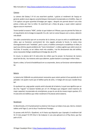 Más manuales en: http://www.exabyteinformatica.com/manuales-y-apuntes-freeware
© Roger Casadejús Pérez | http://www.exabyteinformatica.com/tienda/
Càmera
La càmera del Galaxy S III té una excel·lent qualitat. I gràcies al rendiment de l'equip en
general, podem veure algunes característiques interessants incorporades en el telèfon. Aquí, el
S III captura una gran quantitat d'imatges per segon, i després ens permet donar-li una vista
prèvia a totes per triar la millor. És excel·lent per a fotos de grup, o quan volem capturar
alguna cosa en moviment.
Tenim també la manera “HDR“, similar al que trobem en l'iPhone, que ens permet fer fotos on
el rang dinàmic de la imatge és expandit. És a dir, tant en zones fosques com a clares, obtenim
més detall.
Una altra característica que em va encantar de la càmera, és que ve amb un estabilitzador de
vídeo, que va funcionar summament bé. Una vegada activada la funció, la nostra àrea
d'enregistrament serà “retallada”, però a canvi, el telèfon començarà a estabilitzar el vídeo, la
qual cosa elimina aquest problema de “mans tremoloses”, o vídeos agitats que solem veure en
YouTube. El resultat, va ser vídeos molt més estables, i tot fet directament des del telèfon,
sense necessitat d'afegir estabilització d'imatge des de el PC.
En resum, la càmera del S III està entre les millors que he provat. Va funcionar de manera
excel·lent de dia, i les maneres extra que obtenim, ajuden bastant a aconseguir millors fotos.
Quant a video, la funció d'estabilització em va sorprendre, doncs va funcionar extremadament
bé.
Bateria
La bateria de 2100mAh era pràcticament necessària quan estem parlant d'una pantalla de 4.8
polzades i els quatre nuclis que el telèfon porta de sèrie, i m'alegra dir-vos que s'acobla força
bé!
En qualsevol cas, vaig quedar sorprès amb la durada de la bateria, la qual cosa significa que un
dia d'ús “regular” és bastant factible per al S III. M'alegra que estiguem veient bateries de
major capacitat, incorporades als smartphones, ja que és una de les meves majors queixes. El S
III està entre els telèfons que millor rendiment m'ha donat amb la bateria.
Rendiment
En Benchmarks, el S III pràcticament va destruir tot el que va trobar al seu pas. Així és, incloent
tablets amb Tegra 3, com la Asus Transformer Prevalgui.
En proves amb AnTuTu i Quadrant, no hi havia cap dispositiu que s'apropés al rendiment del
S3. El més proper? El HTC One X. No trobaran ni una sola aplicació en el Play Store, que faci
patir al S III.
 
