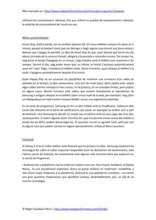 Más manuales en: http://www.exabyteinformatica.com/manuales-y-apuntes-freeware
© Roger Casadejús Pérez | http://www.exabyteinformatica.com/tienda/
utilitzant-ho constantment. Almenys, fins que millorin la qualitat de reconeixement i sobretot,
la velocitat de processament de l'accés via veu.
Altres característiques
Smart Stay, d'altra banda, em va semblar bastant útil. Els meus telèfons sempre els deixo en 2
minuts, perquè és bastant comú que em detingui a llegir alguna cosa durant una bona estona i
detesto que s'apagui la pantalla. La idea de Smart Stay és que, quan detecti que tenim els ulls
oberts (a través de la càmera frontal), obligarà a la pantalla a romandre encesa. Per provar-ho,
vaig posar el temps d'apagada en un minut, i vaig treballar amb el telèfon com acostumo a fer
sempre. Durant el dia, vaig poder veure que, en efecte, la funció s'activava automàticament
quan em “veia” llegir, i mantenia al telèfon encès. Altres moments, quan deixava el telèfon a la
taula, s'apagava automàticament després d'un minut.
Quan Popup Play va ser anunciat (la possibilitat de mantenir una miniatura d'un vídeo en
pantalla tot el temps), la idea sonava bona. Una sort de multi tasca; doncs podia estar veient
algun vídeo mentre revisava el meu correu. En la pràctica, és un concepte limitat, però pràctic
en alguns casos. Només funciona amb vídeos que enviem directament al reproductor de
Samsung o estiguin allotjats en el telèfon (obrir arxius mp4 de la web, per exemple). Vaig obrir
un videopodcast en mp4 mentre revisava Reddit i va ser una experiència divertida.
En el camp de programari, Samsung ha fet un bon treball amb la modificació. Cadascun dels
canvis (les dreceres en la barra de notificacions, per posar un exemple) se senten com a part
de Android. I Ara Samsung ha decidit no omplir-nos el telèfon amb els seus apps des d'un bon
començament. Si volem algunes (com l'útil Kies Air, que ens permet enviar arxius del telèfon o
enviar-los via WiFi), podem descarregar-les. El Launcher no em va agradar molt, però per sort
és alguna cosa que podem canviar en segons (personalment, utilitzo el Nova Launcher)
Conclusió
El Galaxy S III és el millor telèfon amb Android que he provat a la data. Samsung novament ha
aconseguit fer cabre el millor maquinari disponible (com ho demostren els benchmarks), amb
l'última versió de Android, tot condimentat amb algunes útils funcions extra que explorem en
la secció de Programari.
I Android com a plataforma mai ha estat tan madura com ara. Hissi Cream Sandwich, el Galaxy
Nexus , és una actualització important, doncs va portar millores en rendiment i estabilitat, a
més d'una major maduresa a la plataforma. Android és una plataforma completa, i ara tenim
una gran quantitat d'aplicacions que aprofitem (menys, lamentablement, jocs, on iOS té un
enorme avantatge).
 