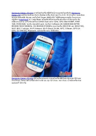 Samsung Galaxy S3 mini มาพร้อมตัวเครื่องที่มีดีไซน์ภายนอกคล้ายคลึงกับ Samsung
Galaxy S3 แต่มีขนาดเล็กลง ถือกระชับมือมากขึ้น มีหน้าจอกว้าง 4 นิ้ว 16 ล้านสี ความละเอียด
WVGA 800x480 พิกเซล เทคโนโลยี Super AMOLED ให้สีสันสดและคมชัด รันบนระบบ
ปฏิบัติการแอนดรอยด์ 4.1 Jelly Bean พร้อมฟังก์ชั่นครบเครื่องสำาหรับการใช้งานจริง ขับ
เคลื่อนระบบด้วย CPU NovaThor U8420 dual-core 1GHz, GPU Mali 400MP, RAM
1GB, ROM 8GB, รองรับ microSD card, รองรับการเชื่อมต่อ 2G GSM/EDGE/GPRS
850/900/1800/1900MHz, 3G 850/900/2100MHz (แยกรุ่นเป็น 850/2100 และ 900/2100),
Wi-Fi 802.11 a/b/g/n, Wi-Fi Hotspot, Wi-Fi Direct, DLNA, NFC, S Beam, GPS (A-
GPS, GLONASS), Bluetooth, แบตเตอรี่ความจุ 1500mAh




Samsung Galaxy S3 mini มีตัวเครื่องทรงแท่ง กรอบตัวเครื่องมีสีเงินสะท้อนแสง ที่หัวและ
ท้ายโค้งมน วัดขนาดตัวเครื่องได้กว้าง 63 มม. สูง 121.5 มม. หนา 9 มม. นำ้าหนักเครื่องรวม
แบตเตอรี่ 120 กรัม
 