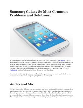 Samsung Galaxy S3 Most Common
Problems and Solutions.




After entered the mobile market as the supposed iPhone killer, the Galaxy S3 from Samsung has done
more than held it own in the fast changing tech world. The number of S3 owners has steadily climbed and
shows no sign of stopping any time now, the average review from its owners have been quite favorable,
despite all that, there is no device on the planet Earth which shows a 100% satisfaction rate. Selling an
impressive 20 million units in $100 days shows how loved this device is and to top it off, its Google
 Android OS has benefited enormously from the success of the handheld.

No matter the device or gadget you love and hold to the highest esteem, no one or any device is perfect,
lets look at the most common complains galaxy SIII owners talk about.




Audio and Mic
Having a conversation with a person and they cannot hear you or you them, is just plain frustrating with a
hint of annoying. For many persons, the speaker phone feature does not work and in some extreme cases
the audio goes out entirely. Some users have reported situations when the microphone goes on and off
creating a chipping situation and also cases when the phone signal dies immediately after a calls ..... guess
the phone gets tired too. When the microphone starts acting up, the first thing to do is to take a look at the
 