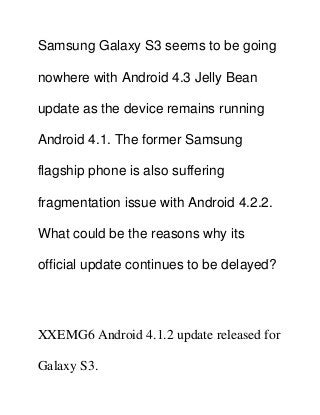 Samsung Galaxy S3 seems to be going
nowhere with Android 4.3 Jelly Bean
update as the device remains running
Android 4.1. The former Samsung
flagship phone is also suffering
fragmentation issue with Android 4.2.2.
What could be the reasons why its
official update continues to be delayed?
XXEMG6 Android 4.1.2 update released for
Galaxy S3.
 