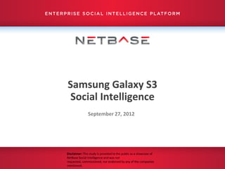 Samsung Galaxy S3
 Social Intelligence
               September 27, 2012




Disclaimer: This study is provided to the public as a showcase of
NetBase Social Intelligence and was not
requested, commissioned, nor endorsed by any of the companies
mentioned.
 