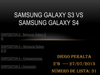 Diego Peralta
2°B ---- 27/07/2013
Número de Lista: 31
SAMSUNG GALAXY S3 VS
SAMSUNG GALAXY S4
DIAPOSITIVA 2- Samsung Galaxy S
III
DIAPOSITIVA 3 – Samsung Galaxy
S IV
DIAPOSITIVA 4 – Comparaciones
DIAPOSITIVA 5 - Conclusión
 