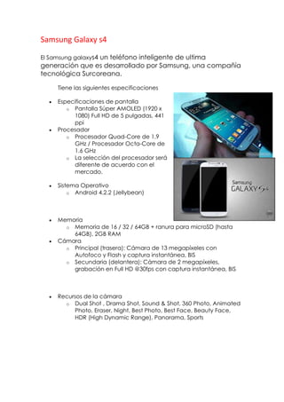 Samsung Galaxy s4
El Samsung galaxys4 un teléfono inteligente de ultima
generación que es desarrollado por Samsung, una compañía
tecnológica Surcoreana.
Tiene las siguientes especificaciones
Especificaciones de pantalla
o Pantalla Súper AMOLED (1920 x
1080) Full HD de 5 pulgadas, 441
ppi
Procesador
o Procesador Quad-Core de 1.9
GHz / Procesador Octa-Core de
1.6 GHz
o La selección del procesador será
diferente de acuerdo con el
mercado.
Sistema Operativo
o Android 4.2.2 (Jellybean)
Memoria
o Memoria de 16 / 32 / 64GB + ranura para microSD (hasta
64GB), 2GB RAM
Cámara
o Principal (trasera): Cámara de 13 megapíxeles con
Autofoco y Flash y captura instantánea, BIS
o Secundaria (delantera): Cámara de 2 megapíxeles,
grabación en Full HD @30fps con captura instantánea, BIS
Recursos de la cámara
o Dual Shot , Drama Shot, Sound & Shot, 360 Photo, Animated
Photo, Eraser, Night, Best Photo, Best Face, Beauty Face,
HDR (High Dynamic Range), Panorama, Sports
 