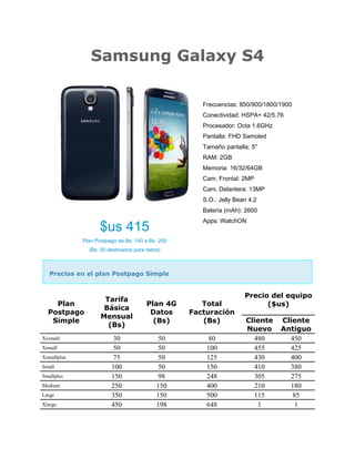 Samsung Galaxy S4
$us 415
Plan Postpago de Bs. 140 a Bs. 200
(Bs. 50 destinados para datos)
Frecuencias: 850/900/1800/1900
Conectividad: HSPA+ 42/5.76
Procesador: Octa 1.6GHz
Pantalla: FHD Samoled
Tamaño pantalla: 5"
RAM: 2GB
Memoria: 16/32/64GB
Cam. Frontal: 2MP
Cam. Delantera: 13MP
S.O.: Jelly Bean 4.2
Bateria (mAh): 2600
Apps: WatchON
Precios en el plan Postpago Simple
Plan
Postpago
Simple
Tarifa
Básica
Mensual
(Bs)
Plan 4G
Datos
(Bs)
Total
Facturación
(Bs)
Precio del equipo
($us)
Cliente
Nuevo
Cliente
Antiguo
Xxsmall 30 50 80 480 450
Xsmall 50 50 100 455 425
Xsmallplus 75 50 125 430 400
Small 100 50 150 410 380
Smallplus 150 98 248 305 275
Medium 250 150 400 210 180
Large 350 150 500 115 85
Xlarge 450 198 648 1 1
 