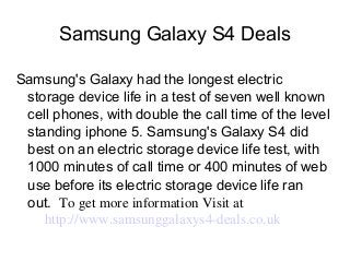 Samsung Galaxy S4 Deals
Samsung's Galaxy had the longest electric
storage device life in a test of seven well known
cell phones, with double the call time of the level
standing iphone 5. Samsung's Galaxy S4 did
best on an electric storage device life test, with
1000 minutes of call time or 400 minutes of web
use before its electric storage device life ran
out. To get more information Visit at
 http://www.samsunggalaxys4­deals.co.uk
 