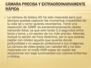 CÁMARA PRECISA Y EXTRAORDINARIAMENTE
RÁPIDA
 La cámara de Galaxy S5 ha sido mejorada para que
siempre puedas capturar los momentos irrepetibles de
tu vida tal y como quieres recordarlos. Tiene una
resolución de 16MP, es extraordinariamente rápida
haciendo fotos, ya que solo tarda 0.3 segundos entre
toma y toma, y un sensor de luz más preciso. Además,
incluye la opción de Foco Selectivo, por lo que podrás
captar con nitidez aquello que quieras dando
profundidad y un aspecto profesional a tus imágenes.
La cámara de vídeo graba con calidad 4K y ha sido
mejorada con el modo HDR capaz de captar las
situaciones con baja luminosidad con colores brillantes
y nítidos.
 