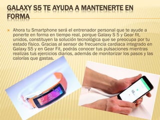 GALAXY S5 TE AYUDA A MANTENERTE EN
FORMA
 Ahora tu Smartphone será el entrenador personal que te ayude a
ponerte en forma en tiempo real, porque Galaxy S 5 y Gear fit,
unidos, constituyen la solución tecnológica que se preocupa por tu
estado físico. Gracias al sensor de frecuencia cardiaca integrado en
Galaxy S5 y en Gear Fit, podrás conocer tus pulsaciones mientras
realizas tus ejercicios diarios, además de monitorizar los pasos y las
calorías que gastas.
 