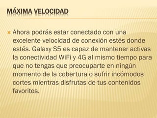 MÁXIMA VELOCIDAD
 Ahora podrás estar conectado con una
excelente velocidad de conexión estés donde
estés. Galaxy S5 es capaz de mantener activas
la conectividad WiFi y 4G al mismo tiempo para
que no tengas que preocuparte en ningún
momento de la cobertura o sufrir incómodos
cortes mientras disfrutas de tus contenidos
favoritos.
 