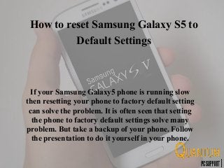 How to reset Samsung Galaxy S5 to
Default Settings
If your Samsung Galaxy5 phone is running slow
then resetting your phone to factory default setting
can solve the problem. It is often seen that setting
the phone to factory default settings solve many
problem. But take a backup of your phone. Follow
the presentation to do it yourself in your phone.
 
