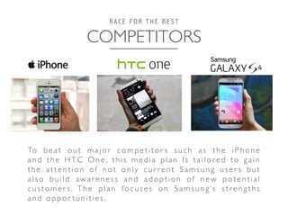 COMPETITORS	

R A C E F O R T H E B E S T
To b e a t o u t m a j o r c o m p e t i t o r s s u c h a s t h e i P h o n e
and the HTC One , this media plan Is tailored to gain
the attention of not only cur rent Samsung user s but
also build awareness and adoption of new potential
customer s. The plan focuses on Samsung’s str engths
and oppor tunities.	

 