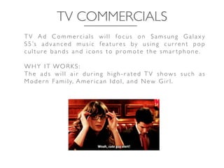 TV COMMERCIALS	

T V A d C o m m e r c i a l s w i l l fo c u s o n S a m s u n g G a l a x y
S 5 ’s a d v a n c e d mu s i c fe a t u r e s by u s i n g c u r r e n t p o p
culture b ands and ic ons to promote the sm ar tphone .	

	

WHY IT WORKS:	

T h e a d s w i l l a i r d u r i n g h i g h - r a t e d T V s h ow s s u c h a s
Moder n Family, Amer ican Idol, and New Gir l.	

 