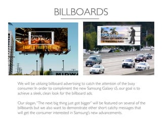 BILLBOARDS	

We will be utilizing billboard advertising to catch the attention of the busy
consumer. In order to compliment the new Samsung Galaxy s5, our goal is to
achieve a sleek, clean look for the billboard ads. 	

	

Our slogan,“The next big thing just got bigger” will be featured on several of the
billboards but we also want to demonstrate other short catchy messages that
will get the consumer interested in Samsung’s new advancements. 	

 