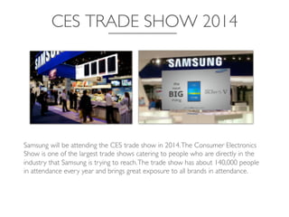 CES TRADE SHOW 2014	

Samsung will be attending the CES trade show in 2014.The Consumer Electronics
Show is one of the largest trade shows catering to people who are directly in the
industry that Samsung is trying to reach.The trade show has about 140,000 people
in attendance every year and brings great exposure to all brands in attendance.	

 