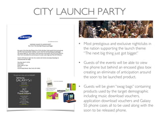 CITY LAUNCH PARTY	

•  Most prestigious and exclusive nightclubs in
the nation supporting the launch theme
“The next big thing just got bigger.” 	

•  Guests of the events will be able to view
the phone but behind an encased glass box
creating an eliminate of anticipation around
the soon to be launched product.	

•  Guests will be given “swag bags” containing
products used by the target demographic
including music download vouchers,
application download vouchers and Galaxy
S5 phone cases all to be used along with the
soon to be released phone.	

 