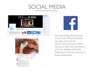 SOCIAL MEDIA	

Samsung Galaxy S5 will create	

its very own ofﬁcial Facebook	

fan page. Users will be	

able to view exclusive content,	

stay up to date with promotions	

and new releases. Ultimately
fostering an intimate consumer to
brand relationship.	

 