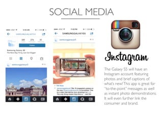 SOCIAL MEDIA	

The Galaxy S5 will have an
Instagram account featuring
photos and brief captions of
what’s new!This app is great for
“to-the-point” messages as well
as instant photo demonstrations.
It will even further link the
consumer and brand.	

 