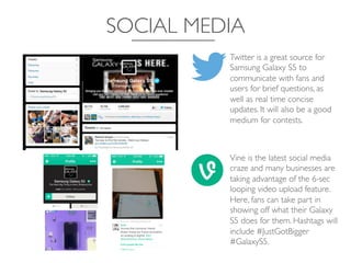 SOCIAL MEDIA	

Twitter is a great source for
Samsung Galaxy S5 to
communicate with fans and
users for brief questions, as
well as real time concise
updates. It will also be a good
medium for contests.	

Vine is the latest social media
craze and many businesses are
taking advantage of the 6-sec
looping video upload feature.
Here, fans can take part in
showing off what their Galaxy
S5 does for them. Hashtags will
include #JustGotBigger
#GalaxyS5.	

 