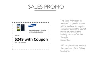 SALES PROMO	

The Sales Promotion in
terms of coupon incentives
will be available to targeted 	

consumer during the Launch
month of April and the
Holiday months October
through 	

December. 	

	

$50 coupon/rebate towards
the purchase of the Galaxy 	

S5 phone. 	

 