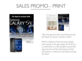 SALES PROMO - PRINT	

“Buy one get one free” promotion during
the “back to school” months in 2014. 	

	

With a majority of the Samsung mobile
users being in the age ranges of 18-39, it is
a useful tactic as many people around that
age and time will be returning to school
and will be in need of a new phone during
this time.	

 