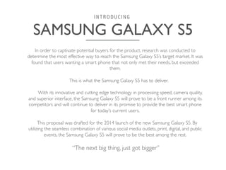 SAMSUNG GALAXY S5	

I N T R O D U C I N G
In order to captivate potential buyers for the product, research was conducted to
determine the most effective way to reach the Samsung Galaxy S5’s target market. It was
found that users wanting a smart phone that not only met their needs, but exceeded
them. 	

	

	

This is what the Samsung Galaxy S5 has to deliver. 	

	

	

With its innovative and cutting edge technology in processing speed, camera quality,
and superior interface, the Samsung Galaxy S5 will prove to be a front runner among its
competitors and will continue to deliver in its promise to provide the best smart phone
for today’s current users. 	

	

	

This proposal was drafted for the 2014 launch of the new Samsung Galaxy S5. By
utilizing the seamless combination of various social media outlets, print, digital, and public
events, the Samsung Galaxy S5 will prove to be the best among the rest.
	

	

“The next big thing, just got bigger”
	

 