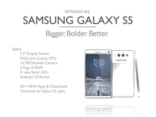 SAMSUNG GALAXY S5	

I N T R O D U C I N G
Specs:	

5.3” Display Screen	

Multi-core Exynos CPU	

16 MEGApixels Camera	

2 Gigs of RAM	

A new, faster GPU	

Android 5.0 Kit Kat	

	

50+ NEW Apps  Downloads	

*exclusive to Galaxy S5 users	

Bigger. Bolder. Better.	

 