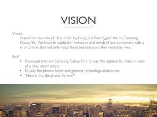 VISION	

Vision	

Expand on the idea of “The Next BigThing, Just Got Bigger” for the Samsung
Galaxy S5. We hope to captivate the hearts and minds of our consumers with a
smartphone that not only helps them, but enhances their everyday lives.	

	

Brief	

•  Showcase the new Samsung Galaxy S5 in a way that appeals to those in need
of a new smart phone 	

•  Display the phones latest and greatest technological advances	

•  “How is this the phone for me?”	

	

 