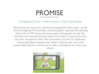 PROMISE	

16 Megapixel Camera + 64 Bit Processor + Easy Customizability 	

	

We promise our consumers a phone fully equipped for their needs - socially
and technologically.The shockingly crisp photographs captured with Samsung
Galaxy S5’s 16 MP camera will amaze expert photographs any day. Our
consumers are wild, adventurous, colorful, and unique. It makes sense, then,
that their smartphone reﬂect their personalities and with S5’s application
themes, bold phone backgrounds, modern ringtones and many more
customizable features, it will be easy to make a smartphone turn into a you-
phone.	

 