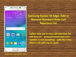 Samsung Galaxy S6 Edge: Add or
Remove Numbers from Call
Rejection List
Callers who are in your call rejection list
will here an announcement that your
number is not accepting calls this time.
Others call will ring as usual.
Image and inspired by: bell.ca
 