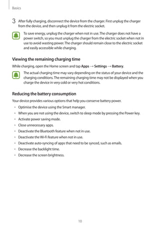 Basics
10
3	 After fully charging, disconnect the device from the charger. First unplug the charger
from the device, and then unplug it from the electric socket.
To save energy, unplug the charger when not in use.The charger does not have a
power switch, so you must unplug the charger from the electric socket when not in
use to avoid wasting power.The charger should remain close to the electric socket
and easily accessible while charging.
Viewing the remaining charging time
While charging, open the Home screen and tap Apps → Settings → Battery.
The actual charging time may vary depending on the status of your device and the
charging conditions.The remaining charging time may not be displayed when you
charge the device in very cold or very hot conditions.
Reducing the battery consumption
Your device provides various options that help you conserve battery power.
• 	Optimise the device using the Smart manager.
• 	When you are not using the device, switch to sleep mode by pressing the Power key.
• 	Activate power saving mode.
• 	Close unnecessary apps.
• 	Deactivate the Bluetooth feature when not in use.
• 	Deactivate theWi-Fi feature when not in use.
• 	Deactivate auto-syncing of apps that need to be synced, such as emails.
• 	Decrease the backlight time.
• 	Decrease the screen brightness.
 