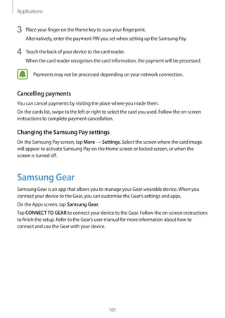 Applications
101
3	 Place your finger on the Home key to scan your fingerprint.
Alternatively, enter the payment PIN you set when setting up the Samsung Pay.
4	 Touch the back of your device to the card reader.
When the card reader recognises the card information, the payment will be processed.
Payments may not be processed depending on your network connection.
Cancelling payments
You can cancel payments by visiting the place where you made them.
On the cards list, swipe to the left or right to select the card you used. Follow the on-screen
instructions to complete payment cancellation.
Changing the Samsung Pay settings
On the Samsung Pay screen, tap More → Settings. Select the screen where the card image
will appear to activate Samsung Pay on the Home screen or locked screen, or when the
screen is turned off.
Samsung Gear
Samsung Gear is an app that allows you to manage your Gear wearable device.When you
connect your device to the Gear, you can customise the Gear’s settings and apps.
On the Apps screen, tap Samsung Gear.
Tap CONNECTTO GEAR to connect your device to the Gear. Follow the on-screen instructions
to finish the setup. Refer to the Gear’s user manual for more information about how to
connect and use the Gear with your device.
 