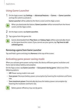 Applications
103
Using Game Launcher
1	 On the Apps screen, tap Settings → Advanced features → Games → Game Launcher
and tap the switch to activate it.
Game Launcher will be added to the Home screen and the Apps screen.
When you deactivate the feature, Game Launcher will be removed from the Home
screen and the Apps screen.
2	 On the Apps screen, tap Game Launcher.
3	 Tap a game from the games list.
Games downloaded from Play Store and Galaxy Apps will be automatically shown
on the game launcher screen. If you cannot see your games, tap Tap here to add
unlisted games.
Removing a game from Game Launcher
Tap and hold a game and drag it to Remove at the top of the screen.
Activating game power saving mode
When you activate game power saving mode, the device will lower games’resolution and
frame rate to reduce battery consumption.
On the Apps screen, tap Game Launcher → Save power during game. Select one of the
following options:
• 	Off: Power saving mode is not used.
• 	Save power: Decrease battery power consumption by lowering the resolution and frame
rate.
• 	Save maximum power: Dramatically decrease the battery power consumption by
lowering the resolution and frame rate.
Battery power efficiency may vary by game.
 