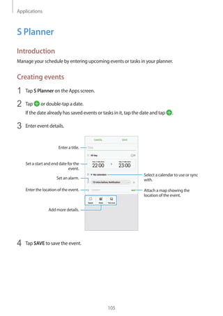 Applications
105
S Planner
Introduction
Manage your schedule by entering upcoming events or tasks in your planner.
Creating events
1	 Tap S Planner on the Apps screen.
2	 Tap or double-tap a date.
If the date already has saved events or tasks in it, tap the date and tap .
3	 Enter event details.
Select a calendar to use or sync
with.
Attach a map showing the
location of the event.
Enter the location of the event.
Enter a title.
Set a start and end date for the
event.
Add more details.
Set an alarm.
4	 Tap SAVE to save the event.
 