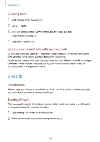 Applications
106
Creating tasks
1	 Tap S Planner on the Apps screen.
2	 Tap → Tasks.
3	 Enter task details and tap TODAY or TOMORROW to set a due date.
To add more details, tap .
4	 Tap SAVE to save the task.
Syncing events and tasks with your accounts
On the Apps screen, tap Settings → Accounts, select an account service, and then tap the
Sync Calendar switch to sync events and tasks with the account.
To add accounts to sync with, open the Apps screen and tap S Planner → MORE → Manage
calendars → Add account.Then, select an account to sync with and sign in.When an
account is added, it will appear on the list.
S Health
Introduction
S Health helps you manage your wellness and fitness. Set fitness goals, check your progress,
and keep track of your overall wellness and fitness.
Starting S Health
When running this app for the first time or restart it after performing a data reset, follow the
on-screen instructions to complete the setup.
1	 Tap Samsung → S Health on the Apps screen.
2	 Follow the on-screen instructions to complete the setup.
 