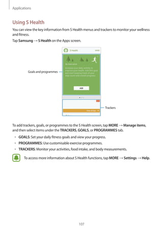 Applications
107
Using S Health
You can view the key information from S Health menus and trackers to monitor your wellness
and fitness.
Tap Samsung → S Health on the Apps screen.
Trackers
Goals and programmes
To add trackers, goals, or programmes to the S Health screen, tap MORE → Manage items,
and then select items under the TRACKERS, GOALS, or PROGRAMMES tab.
• 	GOALS: Set your daily fitness goals and view your progress.
• 	PROGRAMMES: Use customisable exercise programmes.
• 	TRACKERS: Monitor your activities, food intake, and body measurements.
To access more information about S Health functions, tap MORE → Settings → Help.
 