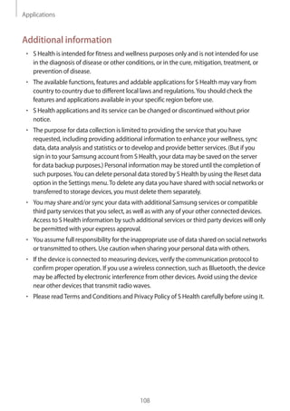 Applications
108
Additional information
• 	S Health is intended for fitness and wellness purposes only and is not intended for use
in the diagnosis of disease or other conditions, or in the cure, mitigation, treatment, or
prevention of disease.
• 	The available functions, features and addable applications for S Health may vary from
country to country due to different local laws and regulations.You should check the
features and applications available in your specific region before use.
• 	S Health applications and its service can be changed or discontinued without prior
notice.
• 	The purpose for data collection is limited to providing the service that you have
requested, including providing additional information to enhance your wellness, sync
data, data analysis and statistics or to develop and provide better services. (But if you
sign in to your Samsung account from S Health, your data may be saved on the server
for data backup purposes.) Personal information may be stored until the completion of
such purposes.You can delete personal data stored by S Health by using the Reset data
option in the Settings menu.To delete any data you have shared with social networks or
transferred to storage devices, you must delete them separately.
• 	You may share and/or sync your data with additional Samsung services or compatible
third party services that you select, as well as with any of your other connected devices.
Access to S Health information by such additional services or third party devices will only
be permitted with your express approval.
• 	You assume full responsibility for the inappropriate use of data shared on social networks
or transmitted to others. Use caution when sharing your personal data with others.
• 	If the device is connected to measuring devices, verify the communication protocol to
confirm proper operation. If you use a wireless connection, such as Bluetooth, the device
may be affected by electronic interference from other devices. Avoid using the device
near other devices that transmit radio waves.
• 	Please readTerms and Conditions and Privacy Policy of S Health carefully before using it.
 