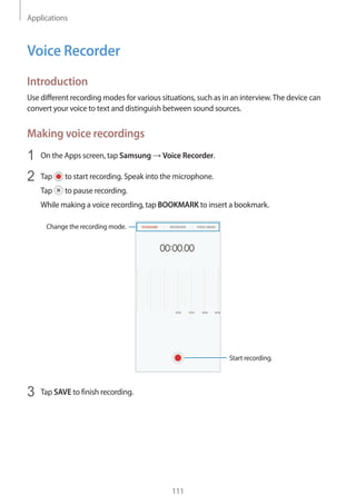 Applications
111
Voice Recorder
Introduction
Use different recording modes for various situations, such as in an interview.The device can
convert your voice to text and distinguish between sound sources.
Making voice recordings
1	 On the Apps screen, tap Samsung → Voice Recorder.
2	 Tap to start recording. Speak into the microphone.
Tap to pause recording.
While making a voice recording, tap BOOKMARK to insert a bookmark.
Change the recording mode.
Start recording.
3	 Tap SAVE to finish recording.
 