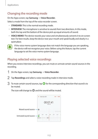 Applications
112
Changing the recording mode
On the Apps screen, tap Samsung → Voice Recorder.
Select a mode from the top of the voice recorder screen.
• 	STANDARD:This is the normal recording mode.
• 	INTERVIEW:The microphone is sensitive to sounds from two directions. In this mode,
both the top and the bottom of the device pick up equal amounts of sound.
• 	VOICE MEMO:The device records your voice and simultaneously converts it to on-screen
text. For best results, keep the device near your mouth and speak loudly and clearly in a
quiet place.
If the voice memo system language does not match the language you are speaking,
the device will not recognise your voice. Before using this feature, tap the current
language to set the voice memo system language.
Playing selected voice recordings
When you review interview recordings, you can mute or unmute certain sound sources in the
recording.
1	 On the Apps screen, tap Samsung → Voice Recorder.
2	 Tap Recordings and select a voice recording made in interview mode.
3	 To mute certain sound sources, tap for the corresponding direction that sound is to
be muted.
The icon will change to and the sound will be muted.
Muted sound source
Unmuted sound source
 