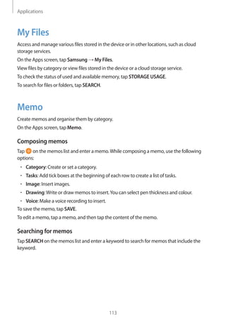 Applications
113
My Files
Access and manage various files stored in the device or in other locations, such as cloud
storage services.
On the Apps screen, tap Samsung → My Files.
View files by category or view files stored in the device or a cloud storage service.
To check the status of used and available memory, tap STORAGE USAGE.
To search for files or folders, tap SEARCH.
Memo
Create memos and organise them by category.
On the Apps screen, tap Memo.
Composing memos
Tap on the memos list and enter a memo.While composing a memo, use the following
options:
• 	Category: Create or set a category.
• 	Tasks: Add tick boxes at the beginning of each row to create a list of tasks.
• 	Image: Insert images.
• 	Drawing:Write or draw memos to insert.You can select pen thickness and colour.
• 	Voice: Make a voice recording to insert.
To save the memo, tap SAVE.
To edit a memo, tap a memo, and then tap the content of the memo.
Searching for memos
Tap SEARCH on the memos list and enter a keyword to search for memos that include the
keyword.
 