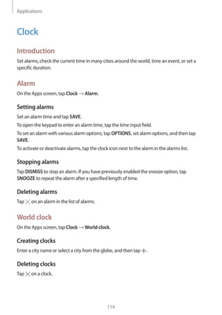 Applications
114
Clock
Introduction
Set alarms, check the current time in many cities around the world, time an event, or set a
specific duration.
Alarm
On the Apps screen, tap Clock → Alarm.
Setting alarms
Set an alarm time and tap SAVE.
To open the keypad to enter an alarm time, tap the time input field.
To set an alarm with various alarm options, tap OPTIONS, set alarm options, and then tap
SAVE.
To activate or deactivate alarms, tap the clock icon next to the alarm in the alarms list.
Stopping alarms
Tap DISMISS to stop an alarm. If you have previously enabled the snooze option, tap
SNOOZE to repeat the alarm after a specified length of time.
Deleting alarms
Tap on an alarm in the list of alarms.
World clock
On the Apps screen, tap Clock → World clock.
Creating clocks
Enter a city name or select a city from the globe, and then tap .
Deleting clocks
Tap on a clock.
 
