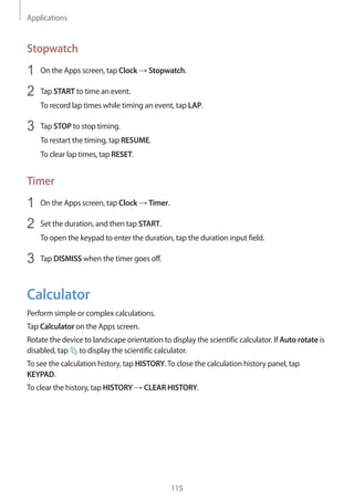 Applications
115
Stopwatch
1	 On the Apps screen, tap Clock → Stopwatch.
2	 Tap START to time an event.
To record lap times while timing an event, tap LAP.
3	 Tap STOP to stop timing.
To restart the timing, tap RESUME.
To clear lap times, tap RESET.
Timer
1	 On the Apps screen, tap Clock → Timer.
2	 Set the duration, and then tap START.
To open the keypad to enter the duration, tap the duration input field.
3	 Tap DISMISS when the timer goes off.
Calculator
Perform simple or complex calculations.
Tap Calculator on the Apps screen.
Rotate the device to landscape orientation to display the scientific calculator. If Auto rotate is
disabled, tap to display the scientific calculator.
To see the calculation history, tap HISTORY.To close the calculation history panel, tap
KEYPAD.
To clear the history, tap HISTORY → CLEAR HISTORY.
 