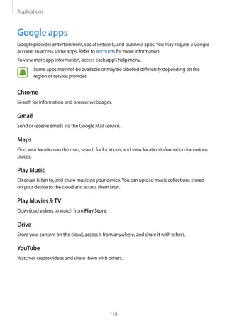 Applications
116
Google apps
Google provides entertainment, social network, and business apps.You may require a Google
account to access some apps. Refer to Accounts for more information.
To view more app information, access each app’s help menu.
Some apps may not be available or may be labelled differently depending on the
region or service provider.
Chrome
Search for information and browse webpages.
Gmail
Send or receive emails via the Google Mail service.
Maps
Find your location on the map, search for locations, and view location information for various
places.
Play Music
Discover, listen to, and share music on your device.You can upload music collections stored
on your device to the cloud and access them later.
Play Movies &TV
Download videos to watch from Play Store.
Drive
Store your content on the cloud, access it from anywhere, and share it with others.
YouTube
Watch or create videos and share them with others.
 