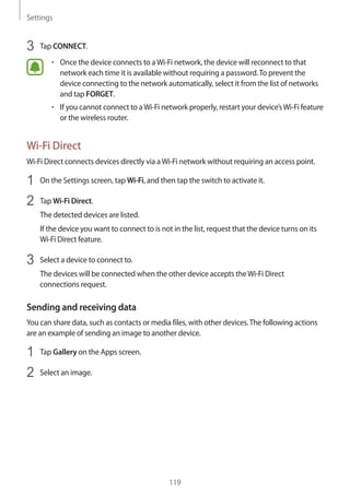 Settings
119
3	 Tap CONNECT.
• 	Once the device connects to aWi-Fi network, the device will reconnect to that
network each time it is available without requiring a password.To prevent the
device connecting to the network automatically, select it from the list of networks
and tap FORGET.
• 	If you cannot connect to aWi-Fi network properly, restart your device’sWi-Fi feature
or the wireless router.
Wi-Fi Direct
Wi-Fi Direct connects devices directly via aWi-Fi network without requiring an access point.
1	 On the Settings screen, tap Wi-Fi, and then tap the switch to activate it.
2	 Tap Wi-Fi Direct.
The detected devices are listed.
If the device you want to connect to is not in the list, request that the device turns on its
Wi-Fi Direct feature.
3	 Select a device to connect to.
The devices will be connected when the other device accepts theWi-Fi Direct
connections request.
Sending and receiving data
You can share data, such as contacts or media files, with other devices.The following actions
are an example of sending an image to another device.
1	 Tap Gallery on the Apps screen.
2	 Select an image.
 