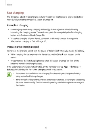 Basics
12
Fast charging
The device has a built-in fast charging feature.You can use this feature to charge the battery
more quickly while the device or its screen is turned off.
About Fast charging
• 	Fast charging uses battery charging technology that charges the battery faster by
increasing the charging power.The device supports Samsung’s Adaptive fast charging
feature and Qualcomm Quick Charge 2.0.
• 	To use Fast charging on your device, connect it to a battery charger that supports
Adaptive fast charging or Quick Charge 2.0.
Increasing the charging speed
To increase the charging speed, turn the device or its screen off when you charge the battery.
• 	While charging the battery when the device is turned off, the icon appears on the
screen.
• 	You cannot use the fast charging feature when the screen is turned on.Turn off the
screen to increase the charging speed.
If the fast charging feature is not activated, on the Home screen, tap Apps → Settings →
Battery, and then tap the Fast cable charging switch to activate it.
• 	You cannot use the built-in fast charging feature when you charge the battery
using a standard battery charger.
• 	If the device heats up or the ambient air temperature rises, the charging speed may
decrease automatically.This is a normal operating condition to prevent damage to
the device.
 
