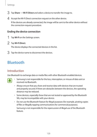 Settings
120
3	 Tap Share → Wi-Fi Direct and select a device to transfer the image to.
4	 Accept theWi-Fi Direct connection request on the other device.
If the devices are already connected, the image will be sent to the other device without
the connection request procedure.
Ending the device connection
1	 Tap Wi-Fi on the Settings screen.
2	 Tap Wi-Fi Direct.
The device displays the connected devices in the list.
3	 Tap the device name to disconnect the devices.
Bluetooth
Introduction
Use Bluetooth to exchange data or media files with other Bluetooth-enabled devices.
• 	Samsung is not responsible for the loss, interception, or misuse of data sent or
received via Bluetooth.
• 	Always ensure that you share and receive data with devices that are trusted
and properly secured. If there are obstacles between the devices, the operating
distance may be reduced.
• 	Some devices, especially those that are not tested or approved by the Bluetooth
SIG, may be incompatible with your device.
• 	Do not use the Bluetooth feature for illegal purposes (for example, pirating copies
of files or illegally tapping communications for commercial purposes).
Samsung is not responsible for the repercussion of illegal use of the Bluetooth
feature.
 