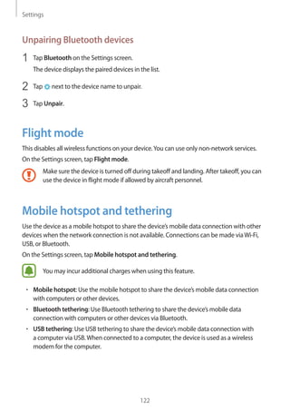 Settings
122
Unpairing Bluetooth devices
1	 Tap Bluetooth on the Settings screen.
The device displays the paired devices in the list.
2	 Tap next to the device name to unpair.
3	 Tap Unpair.
Flight mode
This disables all wireless functions on your device.You can use only non-network services.
On the Settings screen, tap Flight mode.
Make sure the device is turned off during takeoff and landing. After takeoff, you can
use the device in flight mode if allowed by aircraft personnel.
Mobile hotspot and tethering
Use the device as a mobile hotspot to share the device’s mobile data connection with other
devices when the network connection is not available. Connections can be made viaWi-Fi,
USB, or Bluetooth.
On the Settings screen, tap Mobile hotspot and tethering.
You may incur additional charges when using this feature.
• 	Mobile hotspot: Use the mobile hotspot to share the device’s mobile data connection
with computers or other devices.
• 	Bluetooth tethering: Use Bluetooth tethering to share the device’s mobile data
connection with computers or other devices via Bluetooth.
• 	USB tethering: Use USB tethering to share the device’s mobile data connection with
a computer via USB.When connected to a computer, the device is used as a wireless
modem for the computer.
 