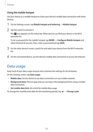 Settings
123
Using the mobile hotspot
Use your device as a mobile hotspot to share your device’s mobile data connection with other
devices.
1	 On the Settings screen, tap Mobile hotspot and tethering → Mobile hotspot.
2	 Tap the switch to activate it.
The icon appears on the status bar. Other devices can find your device in theWi-Fi
networks list.
To set a password for the mobile hotspot, tap MORE → Configure Mobile hotspot and
select the level of security.Then, enter a password and tap SAVE.
3	 On the other device’s screen, search for and select your device from theWi-Fi networks
list.
4	 On the connected device, use the device’s mobile data connection to access the Internet.
Data usage
Keep track of your data usage amount and customise the settings for the limitation.
On the Settings screen, tap Data usage.
• 	Mobile data: Set the device to use data connections on any mobile network.
• 	Background data: Prevent apps that are running in the background from using a mobile
data connection.
• 	Set mobile data limit: Set a limit for mobile data usage.
To change the monthly reset date for the monitoring period, tap → Change cycle.
 
