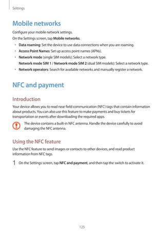Settings
125
Mobile networks
Configure your mobile network settings.
On the Settings screen, tap Mobile networks.
• 	Data roaming: Set the device to use data connections when you are roaming.
• 	Access Point Names: Set up access point names (APNs).
• 	Network mode (single SIM models): Select a network type.
Network mode SIM 1 / Network mode SIM 2 (dual SIM models): Select a network type.
• 	Network operators: Search for available networks and manually register a network.
NFC and payment
Introduction
Your device allows you to read near field communication (NFC) tags that contain information
about products.You can also use this feature to make payments and buy tickets for
transportation or events after downloading the required apps.
The device contains a built-in NFC antenna. Handle the device carefully to avoid
damaging the NFC antenna.
Using the NFC feature
Use the NFC feature to send images or contacts to other devices, and read product
information from NFC tags.
1	 On the Settings screen, tap NFC and payment, and then tap the switch to activate it.
 