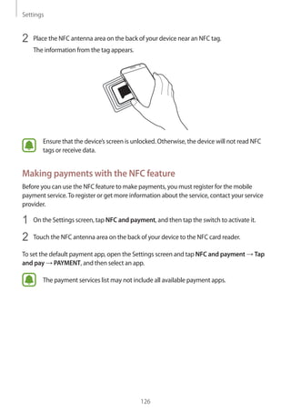 Settings
126
2	 Place the NFC antenna area on the back of your device near an NFC tag.
The information from the tag appears.
Ensure that the device’s screen is unlocked. Otherwise, the device will not read NFC
tags or receive data.
Making payments with the NFC feature
Before you can use the NFC feature to make payments, you must register for the mobile
payment service.To register or get more information about the service, contact your service
provider.
1	 On the Settings screen, tap NFC and payment, and then tap the switch to activate it.
2	 Touch the NFC antenna area on the back of your device to the NFC card reader.
To set the default payment app, open the Settings screen and tap NFC and payment → Tap
and pay → PAYMENT, and then select an app.
The payment services list may not include all available payment apps.
 